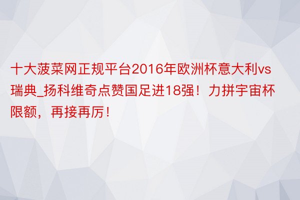 十大菠菜网正规平台2016年欧洲杯意大利vs瑞典_扬科维奇点赞国足进18强！力拼宇宙杯限额，再接再厉！