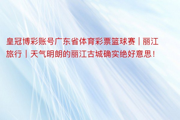 皇冠博彩账号广东省体育彩票篮球赛 | 丽江旅行｜天气明朗的丽江古城确实绝好意思！