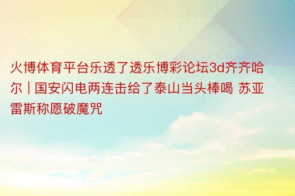 火博体育平台乐透了透乐博彩论坛3d齐齐哈尔 | 国安闪电两连击给了泰山当头棒喝 苏亚雷斯称愿破魔咒