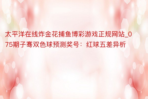 太平洋在线炸金花捕鱼博彩游戏正规网站_075期子骞双色球预测奖号：红球五差异析