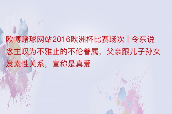 欧博赌球网站2016欧洲杯比赛场次 | 令东说念主叹为不雅止的不伦眷属，父亲跟儿子孙女发素性关系，宣称是真爱