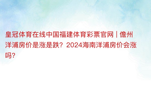 皇冠体育在线中国福建体育彩票官网 | 儋州洋浦房价是涨是跌？2024海南洋浦房价会涨吗？