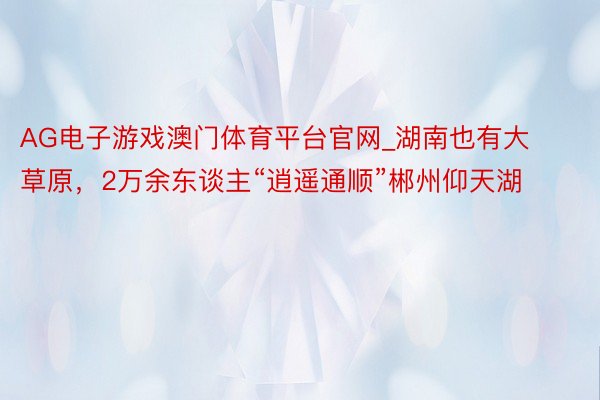 AG电子游戏澳门体育平台官网_湖南也有大草原，2万余东谈主“逍遥通顺”郴州仰天湖