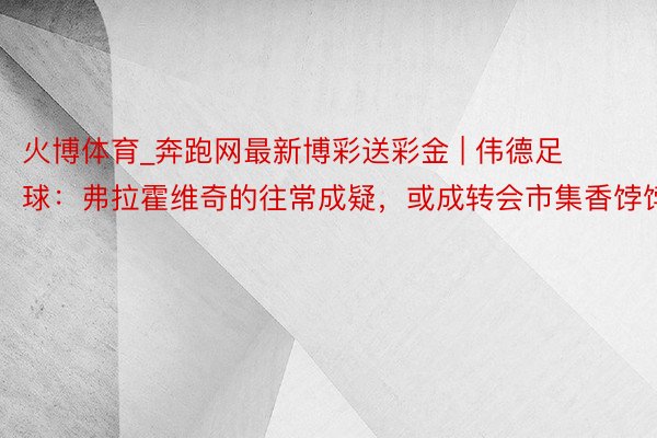 火博体育_奔跑网最新博彩送彩金 | 伟德足球：弗拉霍维奇的往常成疑，或成转会市集香饽饽