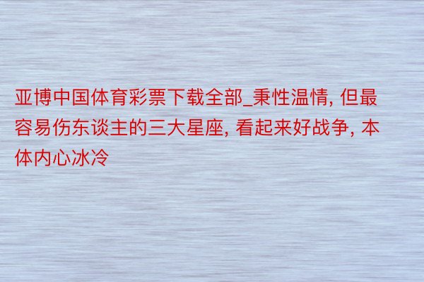 亚博中国体育彩票下载全部_秉性温情, 但最容易伤东谈主的三大星座, 看起来好战争, 本体内心冰冷