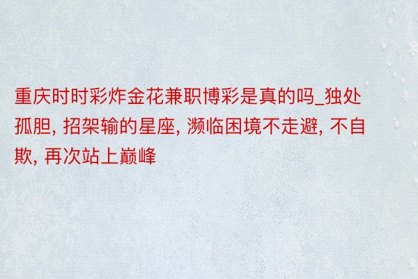 重庆时时彩炸金花兼职博彩是真的吗_独处孤胆, 招架输的星座, 濒临困境不走避, 不自欺, 再次站上巅峰