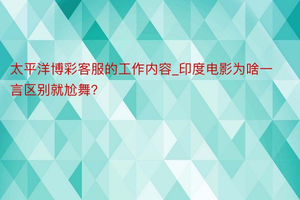 太平洋博彩客服的工作内容_印度电影为啥一言区别就尬舞？