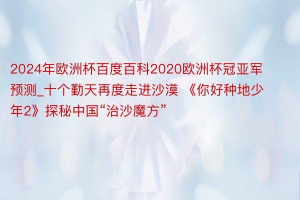 2024年欧洲杯百度百科2020欧洲杯冠亚军预测_十个勤天再度走进沙漠 《你好种地少年2》探秘中国“治沙魔方”