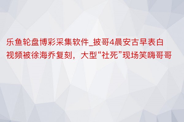 乐鱼轮盘博彩采集软件_披哥4晨安古早表白视频被徐海乔复刻，大型“社死”现场笑嗨哥哥