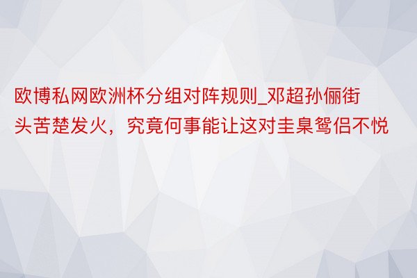 欧博私网欧洲杯分组对阵规则_邓超孙俪街头苦楚发火，究竟何事能让这对圭臬鸳侣不悦