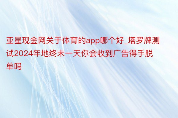 亚星现金网关于体育的app哪个好_塔罗牌测试2024年地终末一天你会收到广告得手脱单吗