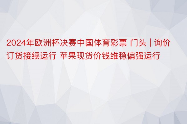 2024年欧洲杯决赛中国体育彩票 门头 | 询价订货接续运行 苹果现货价钱维稳偏强运行