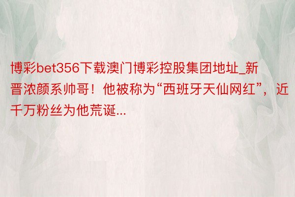 博彩bet356下载澳门博彩控股集团地址_新晋浓颜系帅哥！他被称为“西班牙天仙网红”，近千万粉丝为他荒诞...