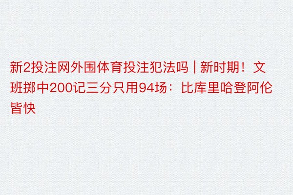 新2投注网外围体育投注犯法吗 | 新时期！文班掷中200记三分只用94场：比库里哈登阿伦皆快