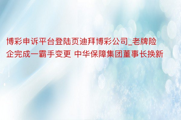 博彩申诉平台登陆页迪拜博彩公司_老牌险企完成一霸手变更 中华保障集团董事长换新