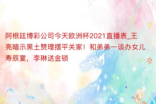 阿根廷博彩公司今天欧洲杯2021直播表_王亮暗示黑土赞理摆平关家！和弟弟一谈办女儿寿辰宴，李琳送金锁