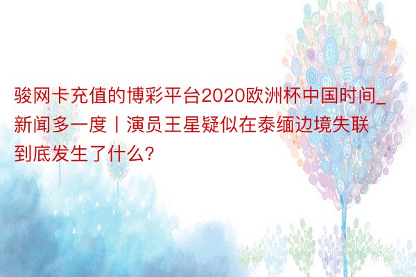 骏网卡充值的博彩平台2020欧洲杯中国时间_新闻多一度丨演员王星疑似在泰缅边境失联 到底发生了什么？