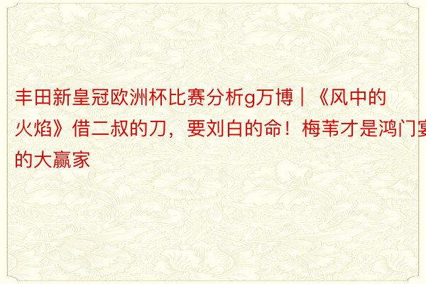 丰田新皇冠欧洲杯比赛分析g万博 | 《风中的火焰》借二叔的刀，要刘白的命！梅苇才是鸿门宴的大赢家