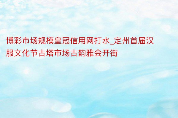 博彩市场规模皇冠信用网打水_定州首届汉服文化节古塔市场古韵雅会开街