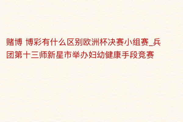 赌博 博彩有什么区别欧洲杯决赛小组赛_兵团第十三师新星市举办妇幼健康手段竞赛