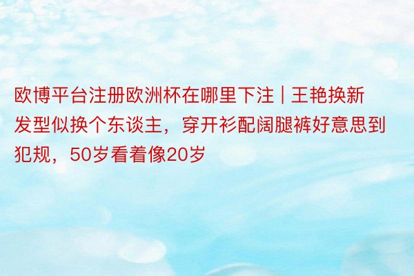欧博平台注册欧洲杯在哪里下注 | 王艳换新发型似换个东谈主,穿开衫配阔腿裤好意思到犯规,50岁看着像20岁