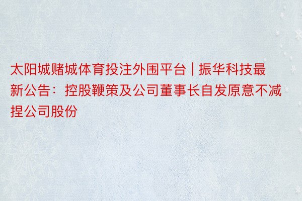 太阳城赌城体育投注外围平台 | 振华科技最新公告:控股鞭策及公司董事长自发原意不减捏公司股份