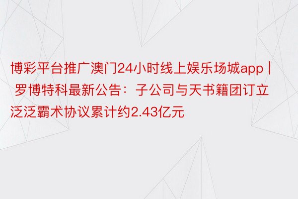 博彩平台推广澳门24小时线上娱乐场城app | 罗博特科最新公告:子公司与天书籍团订立泛泛霸术协议累计约2.43亿元